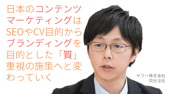 日本のコンテンツマーケティングはSEOやコンバージョン目的からブランディングを目的とした「質」重視の施策へと変わっていく
ヤフー株式会社
岡元淳氏