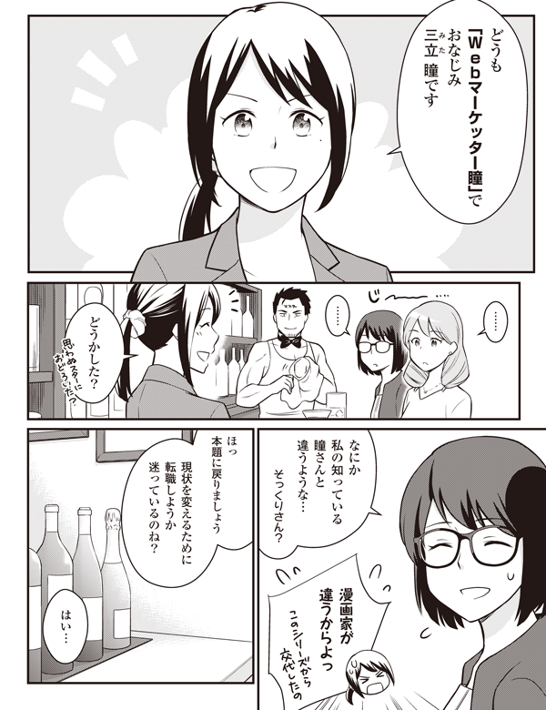…
どうも
「Webマーケッター瞳」で
おなじみ
三立(ルビ:みた) 瞳です
…
どうかした?
なにか
私の知っている
瞳さんと
違うような…
そっくりさん?
漫画家が
違うからよっ
ほっ
本題に戻りましょう
現状を変えるために
転職しようか
迷っているのね?
はい…
