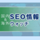 制作会社の人がやってしまいがちなSEO基本中の基本のミス など10+2記事（海外&国内SEO情報）