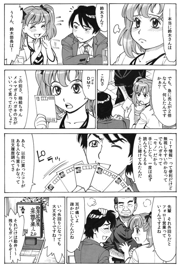 萌絵「……本当に鈴木さんは」
三ノ宮純二「鈴木さん?」
萌絵「ううん、鈴木部長は!」
「でも、急に売上が2倍なんて、何したんですかぁ?」
三ノ宮純二「これさ」
萌絵「DM(ハガキ)?」
三ノ宮純二「この前さ、萌絵ちゃんメルマガよりハガキの方がいいって言ってたでしょ?」
「『IT情報』って便利だけど無視しやすいのかなってでもハガキって『モノ』だから手にしたら、一度は必ず読んでもらえるそこに賭けてみたんだ」
三ノ宮純二「あと、以前に買ったコトがある人なら買うかなって注文履歴調べてさ」
萌絵「先輩 それ外回りだとフォロー営業っていうんですよね」
三ノ宮純二「耳が痛いよ疎かにしてたんだね」
萌絵「いつ外回りになっても大丈夫そうですね!」
三ノ宮純二「それだけは勘弁〜〜残りもガンバるぞー!」