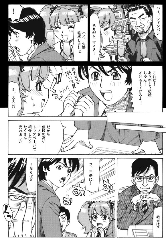 マスター「ハイ、シャンパン」
萌絵「ありがと マスター」
「ハイ、先輩乾杯しましょ」
三ノ宮純二「!」
「これだ!ありがとう萌絵ちゃん!イける!イけるよ!!」
萌絵「え、ええ!?」
(話は会議室に戻る)
三ノ宮純二「だから値段の高いモノをトップページで紹介したらたくさん売れました」
鈴木部長「結果は?」
三ノ宮純二「さ、三倍に!」
鈴木部長「…なるほど」