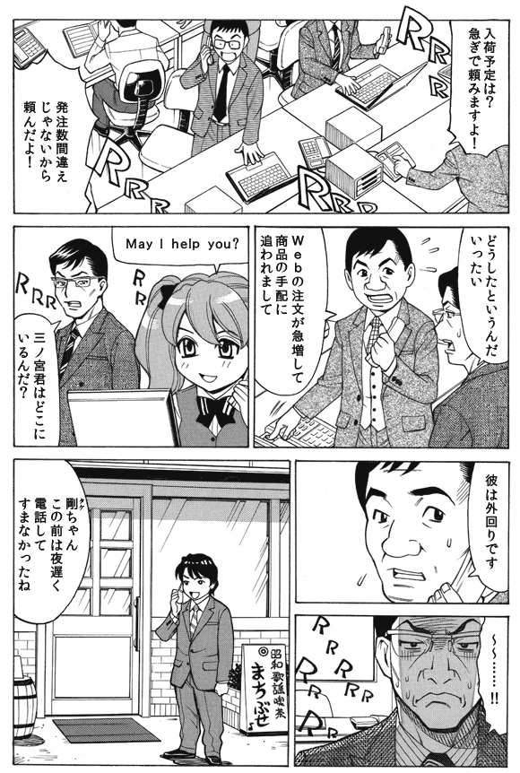 社員「入荷予定は?急ぎで頼みますよ!」
「発注数間違えじゃないから頼んだよ!」
鈴木部長「どうしたというんだいったい」
社員「Webの注文が急増して商品の手配に追われまして」
萌絵「May I help you?」
鈴木部長「三ノ宮君はどこにいるんだ?」
社員「彼は外回りです」
鈴木部長「〜〜……!!」
—外出先。
三ノ宮純二「剛(タケ)ちゃんこの前は夜遅く電話してすまなかったね」