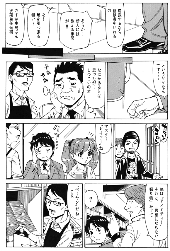 社員(生島)「応援するなら経験者をいれるの」
社員(田辺)「そうか!新人には教える手間が!!」
社員(生島)「そ!足を引っ張る狙い…」
社員(田辺)さすが生島さん次期主任候補」
三ノ宮純二「というワケなんです……」
剛田剛「なにかあるとは思ったが…しつこいのオ」
お客「マスター“レイコー”ね」
「俺は“アイミティー”それと、“言葉にならない贈り物”かけて」
三ノ宮純二「?」
マスター「“ベーヤン”だねOK」