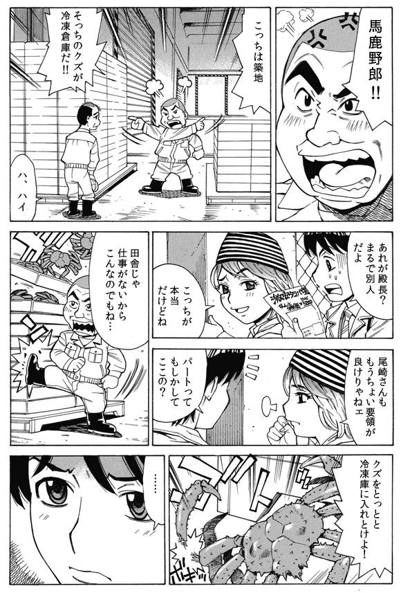 殿長「馬鹿野郎!!」
「こっちは築地」
「そっちのクズが冷凍倉庫だ!!」
従業員(尾崎さん)「ハ、ハイ」
三ノ宮純二「あれが殿長?まるで別人だよ」
通行人「こっちが本当だけどね」
通行人「尾崎さんももうちょい要領が良けりゃねェ」
三ノ宮純二「パートってもしかしてここの?」
通行人「田舎じゃ仕事がないからこんなのでもね…」
殿長「クズをとっとと冷凍庫に入れとけよ!」
トロ箱を蹴る殿長。床に落ちた蟹の足が折れる。
三ノ宮純二「……」