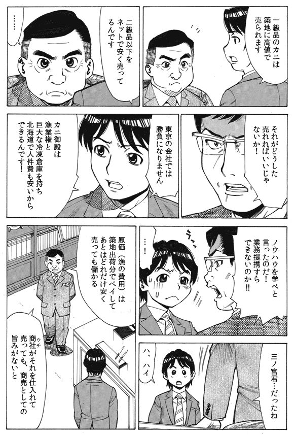 三ノ宮純二「一級品のカニは築地に高値で売られます」
「二級品以下をネットで安く売ってるんです」
常務「……」
鈴木部長「それがどうした売れればいいじゃないか!」
三ノ宮純二「東京の会社では勝負になりません」
「カニ御殿は漁業権と巨大な冷凍倉庫を持ち北海道で人件費も安いからできるんです!」
鈴木部長「ノウハウを学べと言ったのだ!業務提携すらできないのか!!」
三ノ宮純二「…!」
常務「三ノ宮君…だったね」
三ノ宮純二「ハ、ハイ」
常務「原価(漁の費用)は築地出荷分でペイしてあとはどれだけ安く売っても儲かる」
「商社(ウチ)がそれを仕入れて売っても、商売としての旨みがないと」