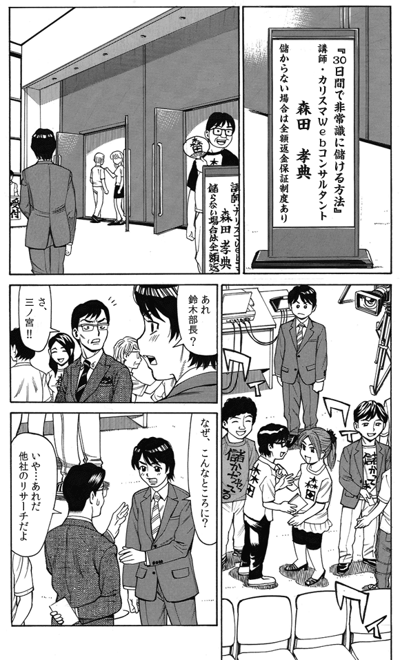 イベント会場—
『30日間で非常識に儲ける方法』
講師・カリスマWebコンサルタント
森田 孝典 儲からない場合は全額返金保証制度あり
三ノ宮純二「あれ鈴木部長?」
鈴木部長「さ、三ノ宮!!」
「なぜ、こんなところに?」
三ノ宮純二「いや…あれだ他社のリサーチだよ」