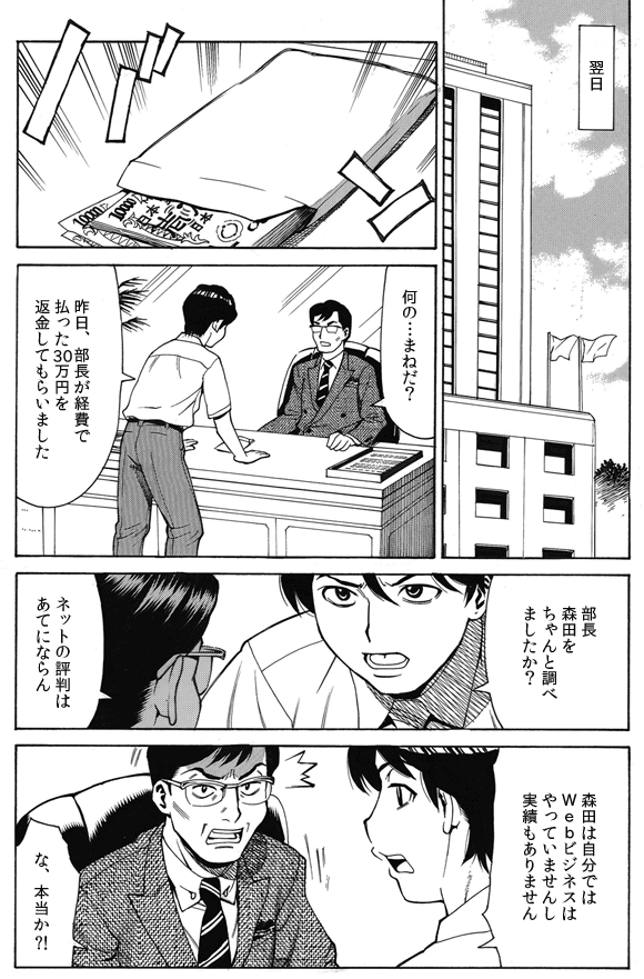—翌日。
鈴木部長「何の…まねだ?」
三ノ宮純二「昨日、部長が軽費で払った30万円を返金してもらいました」
「部長、森田をちゃんと調べましたか?」
鈴木部長「ネットの評判はあてにならん」
三ノ宮純二「森田は自分ではWebビジネスはやっていませんし実績もありません」
鈴木部長「な、本当か?!」