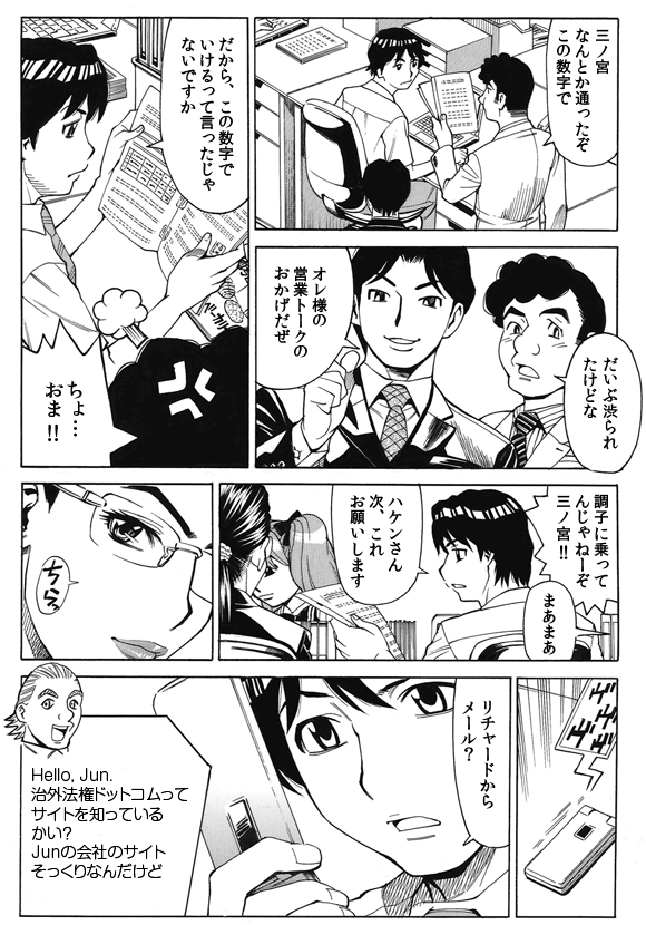 社員「三ノ宮なんとか通ったぞこの数字で」
「だいぶ渋られたけどな」
「オレ様の営業トークのおかげだぜ」
三ノ宮純二「だから、この数字でいけるって言ったじゃないですか」
社員「ちょ…おま!!」
「調子に乗ってんじゃねーぞ三ノ宮!!」
「まあまあ」
三ノ宮純二「ハケンさん次、これお願いします」
「リチャードからメール?」
——
Hello, Jun.
治外法権ドットコムって
サイトを知っている
かい?
Junの会社のサイト
そっくりなんだけど
——