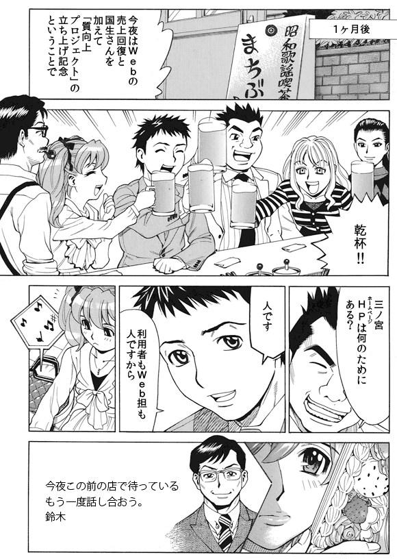 1ヶ月後
三ノ宮純二「今夜はWebの売上回復と国生さんを加えて『質向上プロジェクト』の立ち上げ記念ということで」
全員「乾杯!!」
剛田剛「三ノ宮HP(ホームページ)は何のためにある?」
三ノ宮純二「人です」
三ノ宮純二「利用者もWeb担も人ですから」
鈴木部長から萌絵へのメール:今夜この前の店で待っているもう一度話し合おう。鈴木