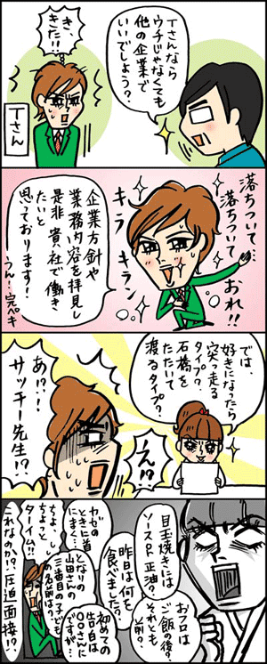 年俸1000万円を目指すWebギョーカイ転職道場:はじめての面接!(応用編):「Tさんならウチじゃなくても他の企業でいいでしょう?」「き、きた!!」落ちついで、落ちついて、おれ!! 「企業方針や業務内容を拝見し、是非、帰社で働きたいと思っております!」うん、完ペキ「では、好きになったら突っ走るタイプ? 石橋をたたいて渡るタイプ?」「え!? あ!?サッチー先生!?」「目玉焼きにはソースorしょう油?」「おフロはご飯の後? それとも前?」「昨日は何を食べました?」「カゼのときに首に巻く……」「となりの山田さんの三番目の子どもの名前は?」「初めての告白は○○さんにですが……」「ちょ、ちょっとターイム!!」「これなのか!? 圧迫面接!?」
