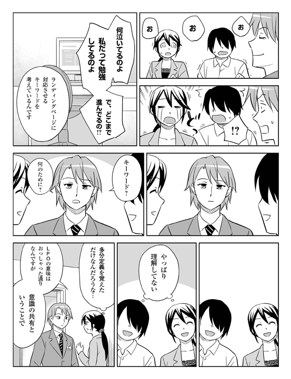 (自慢げな板井)
(驚く三立・将解)
三立(涙を流す)
板井・将解(おどろく)
板井「何泣いてるのよ、私だって勉強してるのよ、でどこまで進んでるの?」
三立「ランディングページに対応させるキーワードを考えているんです」
板井「………」
(眺める三立・将解)
板井「キーワード? 何のために?」
(無言になる三立・将解)
三立・将解(やっぱり理解してない……)
三立(たぶん定期ご覚えただけなんだろうな…)「LPOの意味はおっしゃったとおりなんですが、意識の共有ということで」