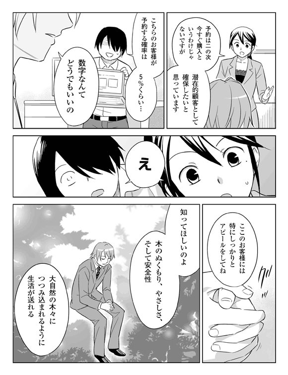 三立「予約は二の次、今すぐ購入というわけじゃないですが、潜在的顧客として確保したいと思っています」
将解「こちらのお客さまが予約する確率は5%くらい…」
板井「数字なんてどうでもいいの」
三立・将解「え?」
板井「ここのお客さまには特にしっかりとアピールをしてね」
板井「知ってほしいのよ。木のぬくもり、やさしさ、そして安全性。大自然の木々に包み込まれるように生活が送れる」