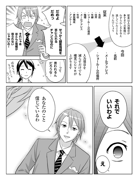 三立「従来は入力項目が多すぎて、お客さまにわずらわしさを与え、逃していたこともあったでしょう」
従来の入力項目:名前、住所、年齢、ショールームの場所、職業、メールアドレス、年収、家族構成、アンケート
三立「入力項目を減らすだけでも確実にCVRが上がります」
今回:名前、メールアドレス、ショールームの場所
三立(板井さんには『だめよためっ、せっかく顧客情報を手に入れるチャンスなのに、それじゃあほとんど情報が得られないじゃないの!』って言われるんだろうな…。情報なんて生かしたこともないくせに)
板井「それでいいわよ」
三立「え?」
板井「あなたのこと信じているわ」