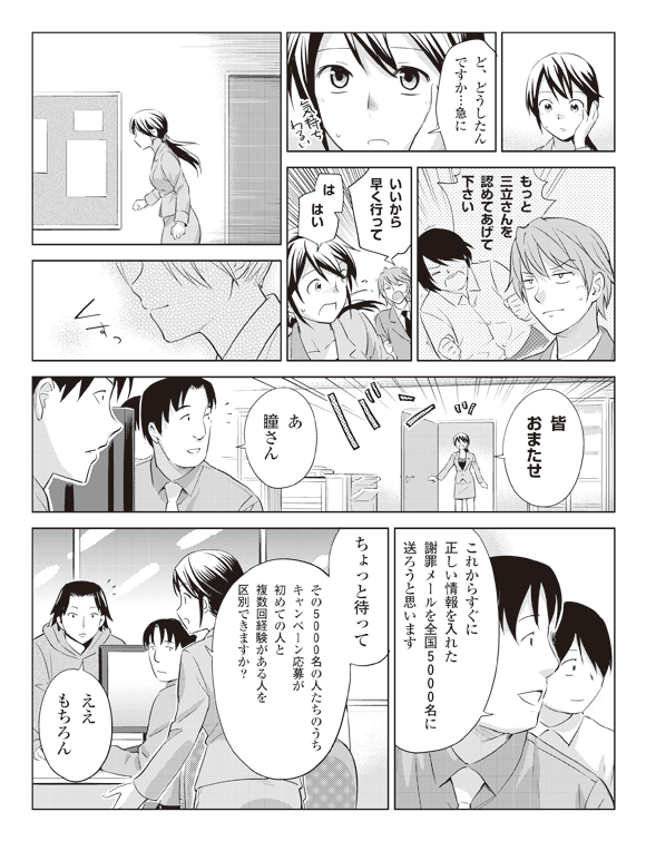 瞳「ど、どうしたんですか・・・急に」
板井「・・・」
将解『もっと三立さんを認めてあげて下さい』
板井「いいから早く行って」
瞳「は、はい」
「皆おまたせ」
社員「あ瞳さん」
「これからすぐに正しい情報を入れた謝罪メールを全国5千名に送ろうと思います」
瞳「ちょっと待って」
「その5千名の人たちのうちキャンペーン応募が初めての人と複数回経験がある人を区別できますか?」
社員「ええもちろん」