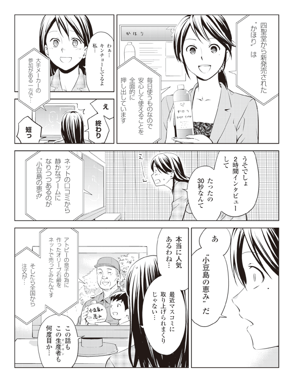 瞳テレビコメント「四聖堂から新発売された”かほり”は毎日使うものなので安心して使えることを全面的に押し出しています」
瞳「わぁ…キンチョーしてるよ私…」
ナレーター「大手メーカーの参加がある一方で…」
瞳「え終わり短っ」
「うそでしょ2時間インタビューしてたったの30秒なんて」
ナレーター「ネットの口コミから静かなブームになりつつあるのが”小豆島の恵み”」
瞳「あ”小豆島の恵み”だ」
「本当に人気あるわね…最近マスコミに取り上げられまくりじゃない…」
生産者「アトピーの息子の為に作ったオリーブ石鹸をネットで売ってみたんですそしたら全国から注文が…」
瞳「この話もこの生産者も何度目か…」