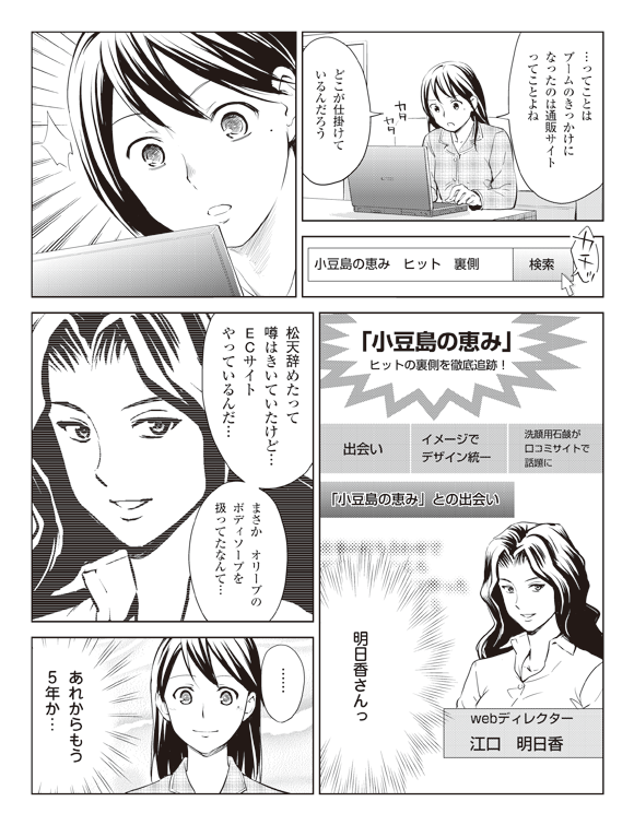 瞳「…ってことはブームのきっかけになったのは通販サイトってことよね」
「どこが仕掛けているんだろう」
検索窓「小豆島の恵み ヒット 裏側 検索」カチッ
「小豆島の恵み」ヒットの裏側を徹底追跡!
出会い イメージでデザイン統一 洗顔用石鹸が口コミサイトで話題に
「小豆島の恵み」との出会い
webディレクター
江口 明日香
瞳「明日香さんっ」
「松天辞めたって噂はきいていたけど…ECサイトやっているんだ…」
「まさか オリーブのボディソープを扱ってたなんて…」
「……あれからもう5年か…」