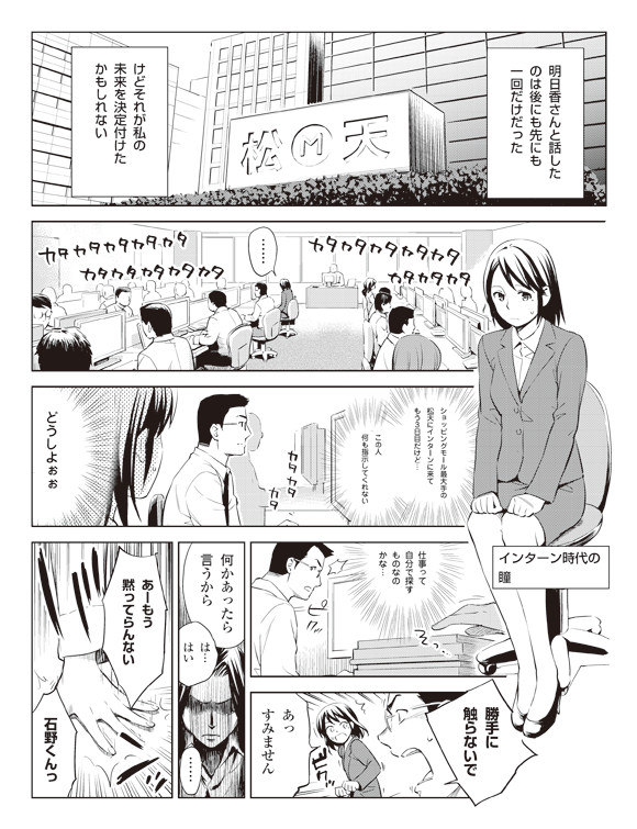 瞳「明日香さんと話したのは後にも先にも一回だけだった」
「けどそれが私の未来を決定付けたかもしれない」
カタカタカタカタ
カタカタカタカタ
カタカタカタカタ
瞳「……」
(インターン時代の瞳)
瞳(ショッピングモール最大手の松天にインターンに来てもう3日目だけど…この人何も指示してくれない)
カタカタカタ
瞳(どうしよぉぉ)
(仕事って自分で探すものなのかな…)
ピクッ
石野「勝手に触らないで」
ビクッ
瞳「あっすみません」
石野「何かあったら言うから」
瞳「は…はい」
「……」
明日香「あーもう黙ってらんない石野くんっ」