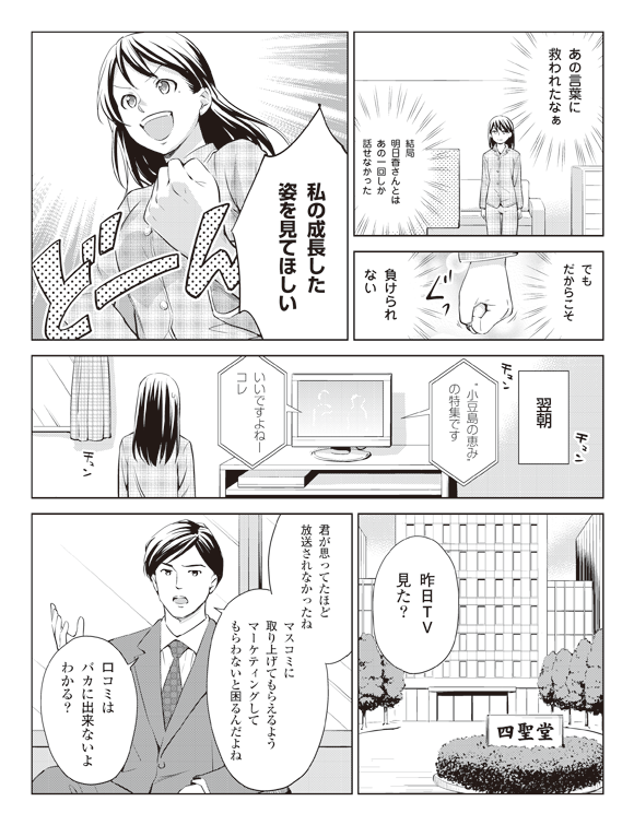 瞳「あの言葉に救われたなぁ」
「結局明日香さんとはあの一回しか話せなかった」
「でもだからこそ」
ぐっ
「負けられない」
「私の成長した姿を見てほしい」
翌朝
テレビ「”小豆島の恵み”の特集です」
「いいですよねーコレ」
四聖堂にて
四聖堂社員「昨日TV見た?」
「君が思ってたほど放送されなかったねマスコミに取り上げてもらえるようマーケティングしてもらわないと困るんだよね」
「口コミはバカに出来ないよわかる?」