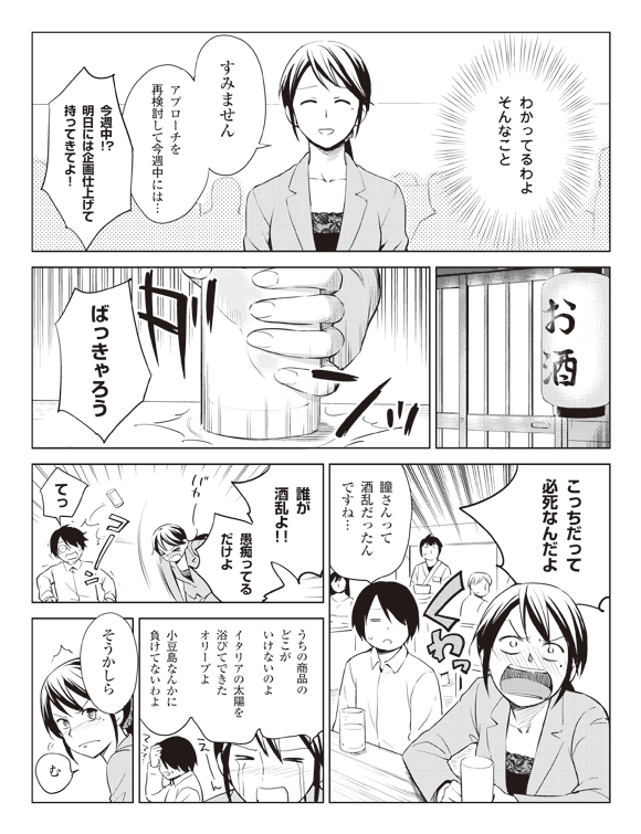 瞳(わかってるわよそんなこと)
瞳「すみませんアプローチを再検討して今週中には…」
四聖堂社員「今週中!?明日には企画仕上げて持ってきてよ!」
お酒(居酒屋にて)
ドンッ
瞳「ばっきゃろうこっちだって必死なんだよ」くわっ
将解「瞳さんって酒乱だったんですね…」
瞳「誰が酒乱よ!!愚痴ってるだけよ」
バカー
コーン
将解「てっ」
瞳「うちの商品のどこがいけないのよイタリアの太陽を浴びてできたオリーブよ小豆島なんかに負けてないわよ」
えーん
将解「ててて…」
板井「そうかしら」
瞳「む」