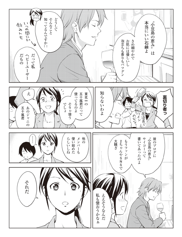 板井「”小豆島の恵み”は本当にいい石鹸よきめ細やかでお肌には優しいし泡立ちも香りもバツグン」←いつの間にか
飲み仲間
瞳「どうしてそんなこと知ってるんですか!!」
板井「だって私ヘビーユーザーだもの」
瞳「裏切り者っ居酒屋でワインのむな!」
板井「知らないわよ」
「東北∞の五十嵐君だって使ってるのよそりゃ使うでしょ」
瞳「え あのジャニの五十嵐君」
板井「彼のブログに”小豆島の恵み”サイコーって書いてあったのよもうファンが2ちゃんやSNSで大騒ぎ」
瞳「ええそうなんだ私も使おうかなぁ」
板井「他のメンバーも使い始めたらしいしね」
瞳「……それだ」