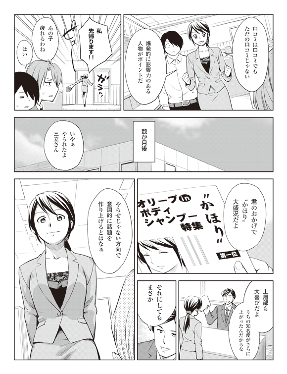 瞳「口コミは口コミでもただの口コミじゃない」
「爆発的に影響力のある人物がポイントだ」
「私先帰ります!!」
ピューガラッ
板井「あの子疲れるわね」
将解「はい」
数か月後
四聖堂社員「いやぁやられたよ三立さん」
「君のおかげで”かほり”大盛況だよ」
「上層部も大喜びだようちの知名度がさらに上がったんだからな」
「それにしてもまさかやらせじゃない方向で意図的に話題を作り上げるとはなぁ」