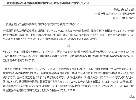 
一般用医薬品の通信販売規制に関する行政訴訟の判決に対するコメント

平成22年3月31日
一般社団法人ｅビジネス推進連合会
会長　三木谷　浩史

一般用医薬品の通信販売規制に関する行政訴訟の判決に対するコメント

一般用医薬品の通信販売規制に関連して、ケンコーコム株式会社（代表取締役：後藤玄利）と有限会社ウェルネット（代表取締役：尾藤　昌道）が、平成２１年５月２５日付で国に対して起こした行政訴訟について、昨日、東京地方裁判所において判決が下されたことに対して、「ｅビジネス推進連合会」としてのコメントを発表します。

記

判決文中では、対面販売と比較してインターネット販売では安全性の面で合理的な根拠が示されないまま劣位するとされるなど両社の主張が認められず、通信販売での購入を求める利用者の切実な声も完全に無視される異常な事態になったことは極めて遺憾であります。

　我々の団体は、今や社会インフラとなったネットの利活用の促進等を通じて、日本の競争力の強化や国民生活の向上に貢献するために設立されました。一般用医薬品の通信販売は、ネットの利活用により国民の健康の維持を支えることになりますので、団体の設立趣旨にまさに合致するものであり、少なくとも約１．７２億人（延べ数）のユーザに支えられた我々団体にとって、通信販売の再開は最重要案件と考えます。ケンコーコム株式会社と有限会社ウェルネットは、ただちに控訴の手続きに入ると聞いております。団体としては、裁判続行を全面的に支援するとともに、政府に対して一刻も早く一般用医薬品の通信販売規制の見直しを強力に働きかけてまいります。
