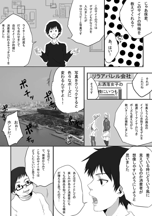 深野「じゃあ保君、このサイトの特徴を教えてくれる?」
保「あ、はい!」
保「このサイトのウリは、デザインもかなり力を入れましたが、やはりコピーと写真です。ライターと何度も打ち合わせをして、自社イメージが的確に消費者に伝わるキャッチコピーを考えました」
深野「それがこれだね」
リラアパレル会社 オシャレ女子の傍にいつも
保「そうです」
保「写真もうちの商品のイメージに合致するモデルを厳選して1アイテムにつきポーズを変えながら数パターンの撮影しました」
保「写真をクリックすると色々なポーズに変わるんですよ~!」
クリック クリック
皆「おぉ! ホントだ!」
保「来ている時にどういう風に見えているのか消費者が想像しやすいようにしようと思いました。あとはサイトとしての楽しみがあると消費者にもうちの商品を知ってもらえる機会が増えると思ったので…」
深野「なるほど…で、保君からみて、こちらのサイト作りはどうしたらいいと思う?」