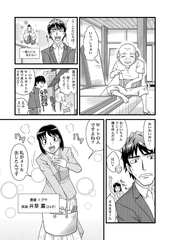 おじいさん「いらっしゃぁい」
平賀源太「こ…こんにちは…」
おじいさん「畳はいかが? 安くしておくよ…」
平賀源太「…いや…Webサイトの件で来たんですけど…」
おじいさん「えぶさいと?」
平賀源太「おいおいおい…おじいちゃんでしょ?僕を呼んだの…」
おじいさん「はい?」
薫「すみませーん Webの人ですよね?私がメール出したんです」