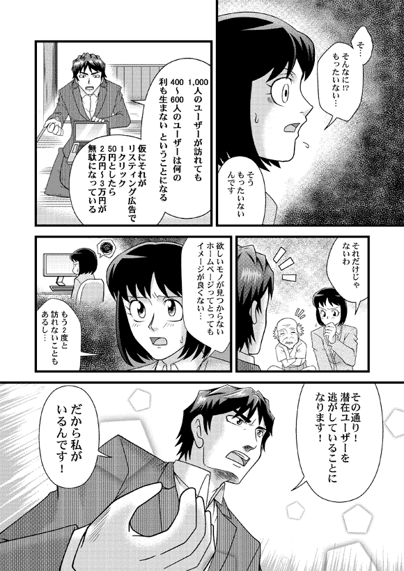 薫「そ…そんなに!?もったいない…」
平賀源太「そうもったいないんです」
「1,000人のユーザーが訪れても400~600人のユーザーは何の利も生まない ということになる 仮にそれがリスティング広告で1クリック50円としたら2万円~3万円が
無駄になっている」
薫「それだけじゃないわ」
「欲しいモノが見つからないホームページってとってもイメージが良くない…
もう2度と訪れないこともあるし…」
平賀源太「その通り!潜在ユーザーを逃がしていることになります! だから私が
いるんです!」