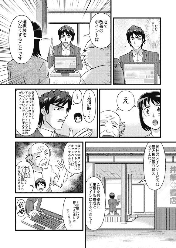 平賀源太「…むむ…するどい…!」
平賀源太「さて改善のポイントは選択肢を少なくすること です」
薫&おじいさん「え」
薫「…選択肢…?」
平賀源太「えぇ 選択肢が多すぎるとわかりづらくなりユーザーが
アクションをしにくくなるためシンプルなデザインにすること
がベストです」
「御社のメインサービスは畳と襖の張り替えですよね?」
「これを最優先に主張する構成とデザインにするべきです」
おじいさん「障子や網戸、イ草のラグマット、それにキャンペーンはどうするんじゃ」
平賀源太「それらは小さめにしてページ右側にでもまとめておきます」
「3日寝ないで作ってみました」