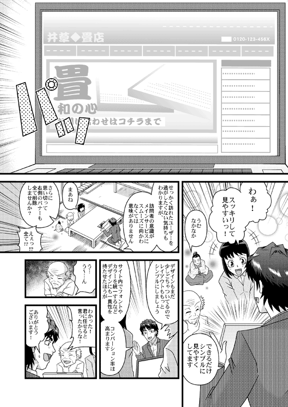 薫「わぁ! スッキリして見やすいっ!」
平賀源内「うむ なかなか」
平賀源太「できるだけシンプルに見やすくしてます
「せっかく訪れたユーザーを逃がしたくない気持ちもわかりますが、
訪問者の意識がメインサービスにスムーズに向かわなくては意味がありません」
薫「まあね」
平賀源太「さらに思い切って右側のバナーも全て削除しませんか?」
おじいさん「えぇっ!?全て!?」
平賀源太「デザインもまだ少しごちゃついてるのでレイアウトももっと
シンプルにしましょう」
「サイト内でフォントやカラーを統一するなどデザインにも一貫性を
持たせたほうがコンバーション率は高まります」
おじいさん「う…う~…ん わかった!君に任せると言ったからな!」
平賀源太「ありがとうございます!」