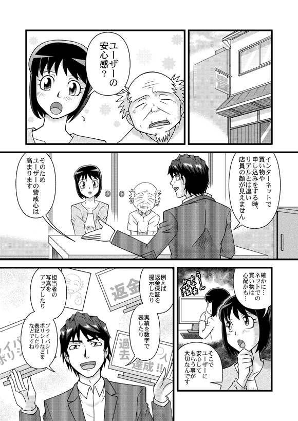 薫&おじいさん「ユーザーの安心感?」
源太「インターネットで買い物や申し込みをする時、リアルとは違い店員の顔が見えませんそのためユーザーの警戒心は高まります」
薫「確かに…ネットでの買い物は心配かも…」
源太「そこでユーザーに安心してもらう事が大切なんです
例えば返金保証を提示したり
実績を数字で表したり
担当者の写真をアップしたり
プライバシーポリシーなどを表記したりなどですね」