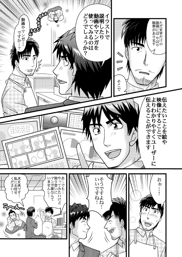 源太「ただ文字だけの説明には やはり限界がありますそこで イラストで説明したり動画やマンガを使ってみるのはどうでしょうか?」
龍太「動画やマンガ・・・ですか…?」
源太「伝えたいことを絵や映像にすることでよりわかりやすく
ユーザーに伝えることができます」
龍太「おぉ…!そうですよね!いいですね!あ…でも…やってみたいけど知り合いにマンガ家なんていませんし…」
源太「大丈夫です!私にお任せください!」