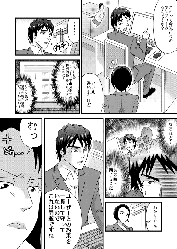 源太「これって今流行りのアンティークなんですか?」
店長「いいえ違いますけど」
源太「………
こっちもだ…「2010年●月までの特別価格」をクリックしたのに…
リンク先の価格が特別価格になっていない…なるほど…
あの時と同じミスだ…」
「わかりました
ユーザーとの約束を一貫して守っていないのでこれは問題ですね」
店長「むっ」