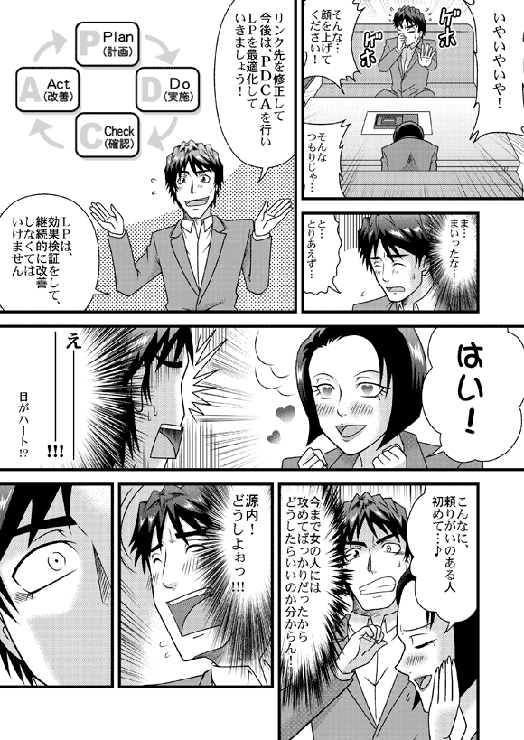 源太「いやいやいや!そんな…顔を上げてください!そんなつもりじゃ…」
「ま…まいったな…と…とりあえず…」
「リンク先を修正して今後は、PDCAを行いLPを最適化していきましょう!」
「LPは、効果検証をして、継続的に改善しなくてはいけません」
社長「はい!」
源太「え――――――――――――!!! 目がハート!?
社長「こんなに、頼りがいのある人初めて・・・♪」
源太「今まで女の人には攻めてばっかりだったからどうしたらいいのか分からん!」
「源内!どうしよぉっ!!!」