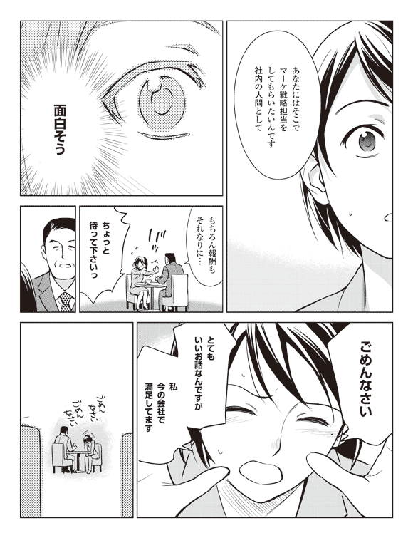 真坂「あなたにはそこでマーケ戦略担当をしてもらいたいんです社内の人間として」
瞳「面白そう」
真坂「もちろん報酬もそれなりに…」
瞳「ちょっと待って下さいっ」
「ごめんなさいとてもいいお話なんですが私今の会社で満足してます」