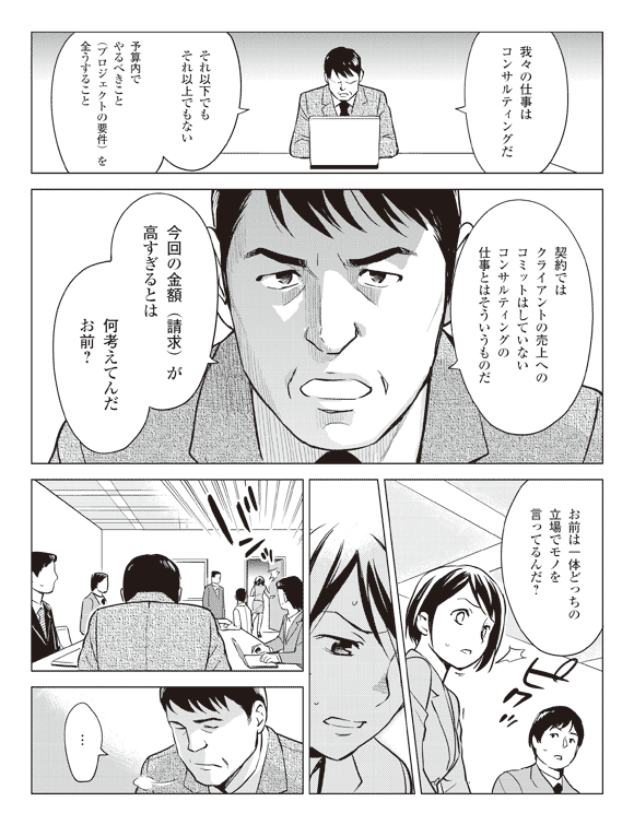 後藤「我々の仕事はコンサルティングだ」
「それ以下でもそれ以上でもない予算内でやるべきこと(プロジェクトの要件)を全うすること」
「契約ではクライアントの売上へのコミットはしていないコンサルティングの仕事とはそういうものだ」
「今回の金額(請求)が高すぎるとは何考えてんだお前?」
「お前は一体どっちの立場でモノを言ってるんだ?」
瞳「…」