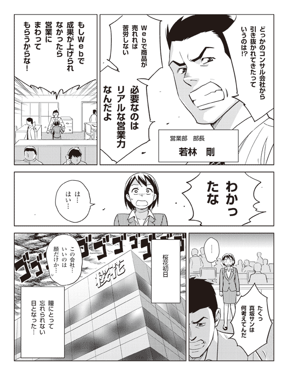 若林「どっかのコンサル会社から引き抜かれてきたっていうのは！？」
営業部　部長　若林剛
若林「Webで商品が売れれば苦労しない必要なのはリアルな営業力なんだよ」
「もしWebで成果が上げられなかったら営業にまわってもらうからな！」
「わかったな」
瞳「は…はい…」
若林「たくっ真坂サンは何考えてんだ」
桜花初日
瞳「この会社…いいのは顔だけか…」
瞳にとって忘れられない日となった…
