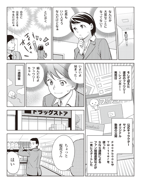 瞳「なんだか大変なことになってない?」
「社長もいい人そうなんだけどなぁ」
「とにかく自分に出来ることをやるだけだぁ」
そして迎えた運命のフゥワリーレインボー発売日
公式キャラクター
サイト
オリジナル
動画の公開
FacebookやTwitterを使ったSNS連携によるファン組織運営などが一斉にスタートした
瞳(よいよ始まった…)
(頼んだわよフゥワリーちゃん)
一週間後
店員「ちょっと桜花さん」
桜花「はい」