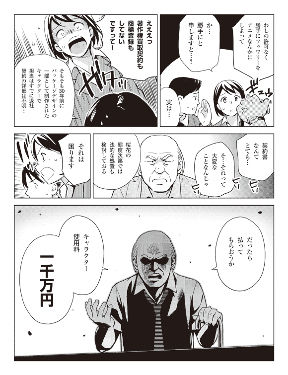 東金「わしの許可なく勝手にフゥワリーをアニメなんかにしよって」
瞳「か…勝手にと申しますと…?」
社員「実は…」
瞳「えええっ著作権買取契約も商標登録もしてないですって!」
社員「そもそも30年前にパッケージデザインの一部として制作されたキャラクターで担当はすでに退社契約の詳細は不明…」
「契約書なんてとても…」
瞳「そ…それって大変なことなんじゃ」
東金「桜花の態度次第では法的な処置も検討しておる」
瞳「それは困ります」
東金「だったら払ってもらおうか」
「キャラクター使用料一千万円」