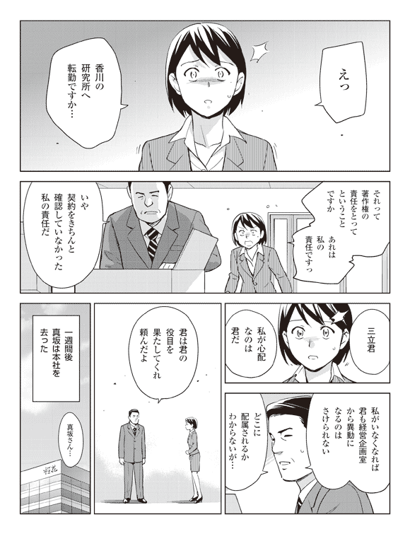 瞳「えっ香川の研究所へ転勤ですか…」
「それって著作権の責任をとってということですか」
「あれは私の責任ですっ」
真坂「いや契約をきちんと確認していなかった私の責任だ」
「三立君私が心配なのは君だ」
「私がいなくなれば君も経営企画室から異動になるのはさけられない」
「どこに配属されるかわからないが…君は君の役目を果たしてくれ」頼んだよ
一週間後真坂は本社を去った
瞳「真坂さん…」
