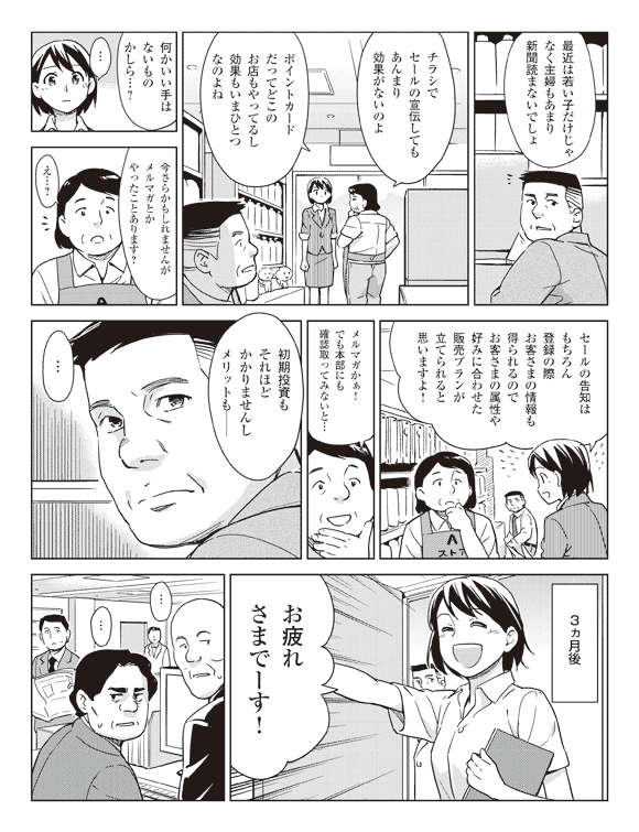 店長「最近は若い子だけじゃなく主婦もあまり新聞読まないでしょ」
「チラシでセールの宣伝してもあんまり効果がないのよ」
「ポイントカードだってどこのお店もやってるし効果もいまひとつなのよね」
「何かいい手はないものかしら…?」
瞳「今さらかもしれませんがメルマガとかやったことあります?」
店長「え…?」
瞳「セールの告知はもちろん登録の際お客さまの情報も得られるのでお客さまの属性や好みに合わせた販売プランが立てられると思いますよ!」
店長「メルマガかぁ!でも本部にも確認取ってみないと…」
瞳「初期投資もそれほどかかりませんしメリットも──」
緑川「…」
3ヵ月後
瞳「お疲れさまでーす!」
社員A「…」
社員B「…」