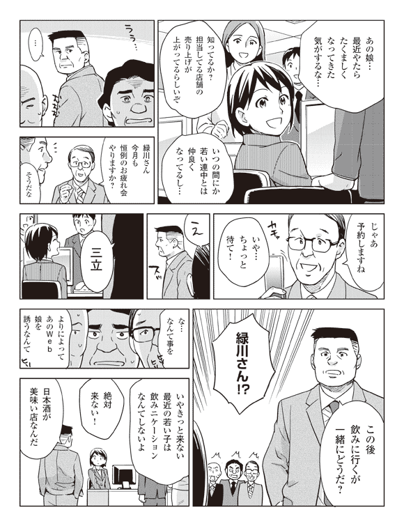 社員A「あの娘…最近やたらたくましくなってきた気がするな…」
社員B「知ってるか?担当してる店舗の売り上げが上がってるらしいぞ」
「いつの間にか若い連中とは仲良くなってるし…」
緑川「…」
社員「緑川さん今月も恒例のお疲れ会やりますか?」
緑川「そうだな」
社員「じゃあ予約しますね」
緑川「いや…ちょっと待て!」
社員「え」
緑川「三立」
「この後飲みに行くが一緒にどうだ?」
社員「緑川さん!?」
「な…なんて事を」
「よりによってあのWeb娘を誘うなんて」
「いやきっと来ない最近の若い子は飲みニケーションなんてしないよ」
「絶対来ない!」
緑川「日本酒が美味い店なんだ」