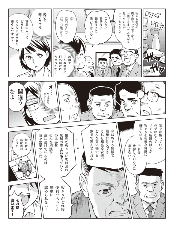 社員「Web関係の引き抜きって言うからお高くとまってる子だと思っていたがいい子じゃねえか」
「こんなに旨そうに飯食う子に悪い子はいない」
瞳「あ…ありがとうございます…」
(お酒でこんな簡単に打ち解けれちゃうんだ…)
「勢いで聞いちゃえ!」
「営業の人ってどうしてそんなにWebを嫌うんですか?」
(え…やっぱ禁句だった…?)
緑川「間違うなよ」
「我々が嫌っているのではなくてリアル店舗のほうがWebを相当な脅威に感じている」
「それを代弁しているのに過ぎない!」
「今はWeb通販で簡単に注文できそれも相当な安値でどんな重い物でも家まで運んでくれる」
「便利なWwbに客は流れ店舗の売上は落ちていくのは必然そんな相談を直に受けているのは我々営業マンだ」
「Webがどれ程便利であっても簡単に認められない!」
「特に我々年配者はそうだ」
瞳「それは違います!」