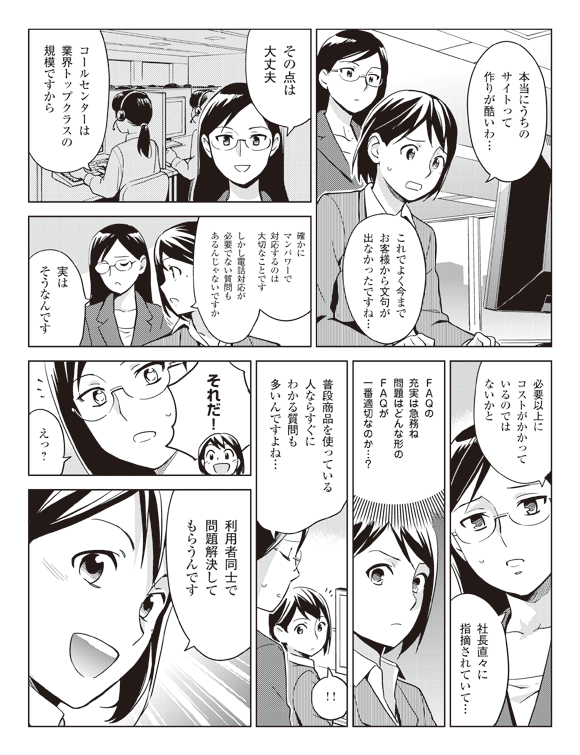 瞳「本当にうちのサイトって作りが酷いわ…」
「これでよく今までお客様から文句が出なかったですね…」
岩下「その点は大丈夫」
「コールセンターは業界トップクラスの規模ですから」
瞳「確かにマンパワーで対応するのは大切なことです」
「しかし電話対応が必要でない質問もあるんじゃないですか」
岩下「実はそうなんです」
「必要以上にコストがかかっているのではないかと」
「社長直々に指摘されていて…」
瞳(FAQの充実は急務ね問題はどんな形のFAQが一番適切なのか…?0
岩下「普段商品を使っている人ならすぐにわかる質問も多いんですよね…」
瞳「それだ!」
岩下「えっ?」
瞳「利用者同士で問題解決してもらうんです」