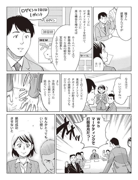 社員「瞳さん提案なんですが」
瞳「は…はい」
社員「会員ページにログインポイントを付けてホームページに来る機会を増やせば」
「ホームページ上で新商品の告知やセール品の紹介など宣伝効果も上がるんじゃないかな?」
瞳「なるほどいいですねっ」
社員「よく行くコンビニ来店ポイントでPポイントが貯まりますその発想をネットでもどうかと…」
「よし方向は決まったあとは細かいことを詰めていこう」
「Webマーケティングで打倒皐月だっ!」
瞳(なんかとってもいい感じ)
(絶対成功させないと)