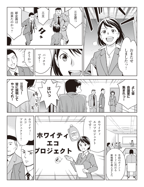 瞳「おまたせしましたっ!」
社員「三立君っ」
若林「三立 新企画は出来たのかっ?」
瞳「バッチリです!」
若林「そうかっ」
「よし皆会議室に集まれっ!」
社員「はいっ」
若林「三立っ!皆に説明してやってくれ!」
瞳「今回のポイントカードに代わる新戦略を考えました」
「ホワイティエコプロジェクトです!」
若林「ホワイティ…エコプロジェクト…?」
