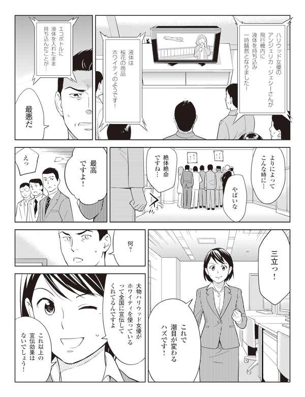 テレビアナウンサー「ハリウッド女優のアンジェリカ・ジェシーさんが飛行機内に液体を持ち込み一時騒然となりました!」
「液体は桜花の商品ホワイティのようです!」
「エコボトルに液体を入れたまま持ち込んだことが…」
若林「最悪だ」
社員「よりによってこんな時に…」
「やばいな」
「絶体絶命ですね…」
瞳「最高ですよ!」
社員「えっ」
「三立っ!」
瞳「これで潮目が変わるハズです!」
若林「何?」
瞳「大物ハリウッド女優がホワイティを使っているって全国に宣伝してくれてるんですよ」
「これ以上の宣伝効果はないでしょう!」