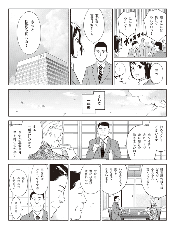 社員「瞳さんには負けてられないっ!」
「みんなやるぞ!」
若林「三立」
瞳「!」
若林「君が来て営業は変わった」
「きっと桜花も変わる!」
そして一年後
真坂「おめでとうございます」
「ホワイティ大ヒットで遂に皐月を抜きましたね!」
社長「まぁ一瞬だけだがな」
「さすが王者皐月手を打つのが早い」
「研究所のほうはどうだい?そろそろ戻ってくるか?」
真坂「いやあちらで楽しくやらせてもらいます」
社長「やはり君に政治は似合わんか」
真坂「三立君はどうしてますか」
社長「毎日ニコニコしてるよ」
真坂「ニコニコ?」