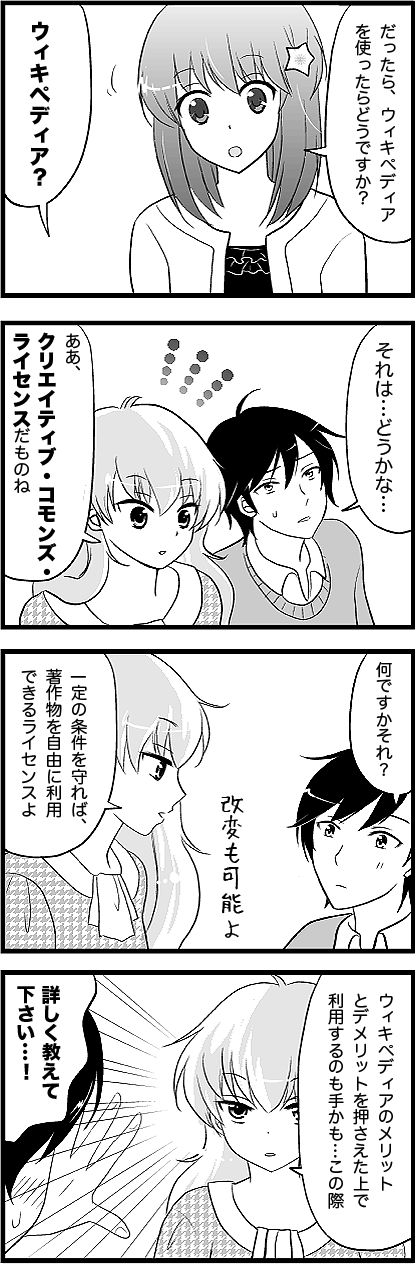 八瀬さん：だったら、ウィキペディアを使ったらどうですか？
山ノ内くん：え？ 
山ノ内くん：それは…どうかな…
有栖川さん：ああ、クリエイティブ・コモンズ・ライセンスだものね。
山ノ内くん：何ですかそれ？
山ノ内くん：何ですかそれ
有栖川さん：一定の条件を守れば、著作物を自由に利用できるライセンスよ。
フキダシ外：改変も可能よ
　
有栖川さん：ウィキペディアのメリットとデメリットを押さえた上で利用するのも手かも…この際。
山ノ内くん：詳しく教えて下さい…！
